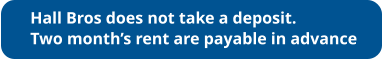 Hall Bros does not take a deposit. Two month’s rent are payable in advance